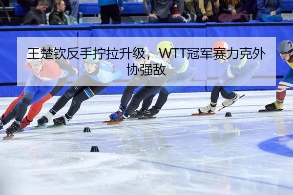 王楚钦反手拧拉升级，WTT冠军赛力克外协强敌