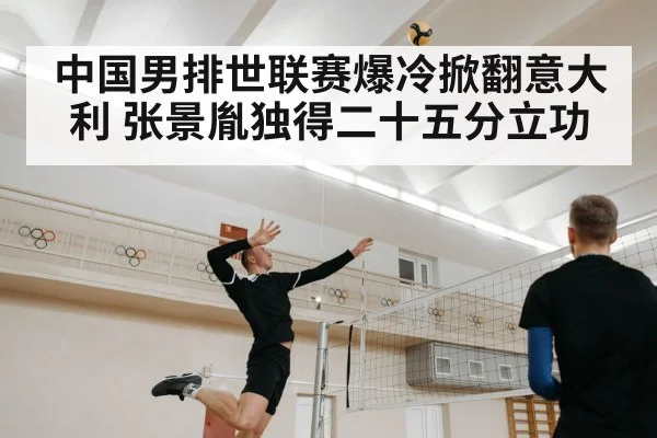中国男排世联赛爆冷掀翻意大利 张景胤独得二十五分立功