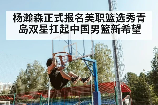 杨瀚森正式报名美职篮选秀青岛双星扛起中国男篮新希望