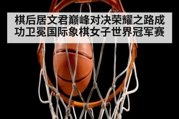 棋后居文君巅峰对决荣耀之路成功卫冕国际象棋女子世界冠军赛